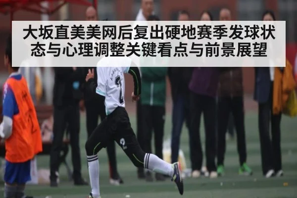 大坂直美美网后复出硬地赛季发球状态与心理调整关键看点与前景展望