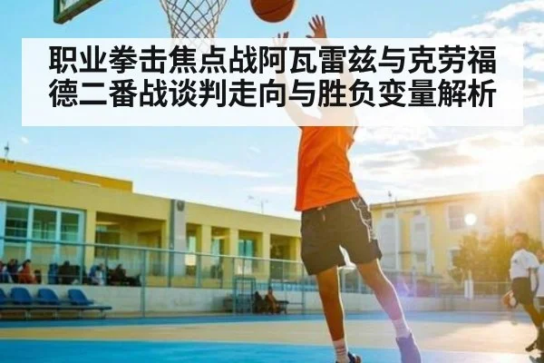 职业拳击焦点战阿瓦雷兹与克劳福德二番战谈判走向与胜负变量解析